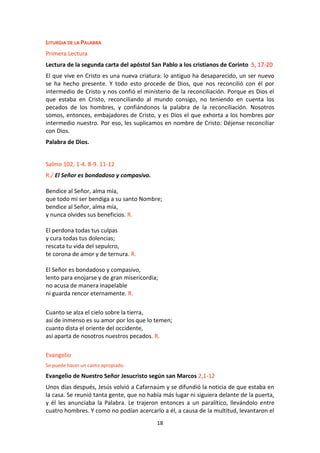 18
LITURGIA DE LA PALABRA
Primera Lectura
Lectura de la segunda carta del apóstol San Pablo a los cristianos de Corinto 5, 17-20
El que vive en Cristo es una nueva criatura: lo antiguo ha desaparecido, un ser nuevo
se ha hecho presente. Y todo esto procede de Dios, que nos reconcilió con él por
intermedio de Cristo y nos confió el ministerio de la reconciliación. Porque es Dios el
que estaba en Cristo, reconciliando al mundo consigo, no teniendo en cuenta los
pecados de los hombres, y confiándonos la palabra de la reconciliación. Nosotros
somos, entonces, embajadores de Cristo, y es Dios el que exhorta a los hombres por
intermedio nuestro. Por eso, les suplicamos en nombre de Cristo: Déjense reconciliar
con Dios.
Palabra de Dios.
Salmo 102, 1-4. 8-9. 11-12
R./ El Señor es bondadoso y compasivo.
Bendice al Señor, alma mía,
que todo mi ser bendiga a su santo Nombre;
bendice al Señor, alma mía,
y nunca olvides sus beneficios. R.
El perdona todas tus culpas
y cura todas tus dolencias;
rescata tu vida del sepulcro,
te corona de amor y de ternura. R.
El Señor es bondadoso y compasivo,
lento para enojarse y de gran misericordia;
no acusa de manera inapelable
ni guarda rencor eternamente. R.
Cuanto se alza el cielo sobre la tierra,
así de inmenso es su amor por los que lo temen;
cuanto dista el oriente del occidente,
así aparta de nosotros nuestros pecados. R.
Evangelio
Se puede hacer un canto apropiado.
Evangelio de Nuestro Señor Jesucristo según san Marcos 2,1-12
Unos días después, Jesús volvió a Cafarnaúm y se difundió la noticia de que estaba en
la casa. Se reunió tanta gente, que no había más lugar ni siguiera delante de la puerta,
y él les anunciaba la Palabra. Le trajeron entonces a un paralítico, llevándolo entre
cuatro hombres. Y como no podían acercarlo a él, a causa de la multitud, levantaron el
 