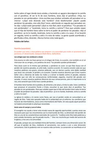 19
techo sobre el lugar donde Jesús estaba, y haciendo un agujero descolgaron la camilla
con el paralítico. Al ver la fe de esos hombres, Jesús dijo al paralítico: «Hijo, tus
pecados te son perdonados». Unos escribas que estaban sentados allí pensaban en su
interior: «¿Qué está diciendo este hombre? ¡Está blasfemando! ¿Quién puede
perdonar los pecados, sino sólo Dios? Jesús, advirtiendo en seguida que pensaban así,
les dijo: «¿Qué están pensando? ¿Qué es más fácil, decir al paralítico: "Tus pecados te
son perdonados", o "Levántate, toma tu camilla y camina"? Para que ustedes sepan
que el Hijo de hombre tiene sobre la tierra el poder de perdonar los pecados –dijo al
paralítico– yo te lo mando, levántate, toma tu camilla y vete a tu casa». El se levantó
en seguida, tomó su camilla y salió a la vista de todos. La gente quedó asombrada y
glorificaba a Dios, diciendo: «Nunca hemos visto nada igual».
Palabra del Señor.
Homilía (sacerdote)
Se pueden usar estas u otras palabras que preparen a la comunidad para recibir el sacramento de la
penitencia. (P. Daniel Cavallo, Catequesis Radio María, 16/01/2015)
Los amigos que nos conducen a Jesús
Esta escena no sólo nos hace pensar en el milagro de Cristo, la curación, sino también en el rol
intercesor de sus amigos, y las palabras de Jesús “tus pecados quedan perdonados”.
Para Jesús curar es lo mismo que perdonar, y perdonar es curar. Lo que Dios busca con el
perdón de nuestros pecados, es ante todo, nuestra curación. En nuestra oración cada vez que
nosotros pedimos una gracia, estamos pidiendo, aun sin darnos cuenta, esta doble realidad
que Jesús nos concede: el perdón y la curación. Cuando nosotros decimos que Cristo nuestro
Señor vino a librarnos de todos los males y a vencer la batalla contra el pecado, estamos
diciendo que con ello las consecuencias (enfermedad, angustia, muerte) del pecado son
sanadas. A veces nosotros pedimos librarnos de esas consecuencias, pero lo importante es la
raíz, esta sanación que Cristo hace cuando perdona.
El hombre tiene hambre de la palabra, de alimento y de salud, y Cristo lo sabe. Estos camilleros
que provocan el encuentro frente a Cristo, escuchan lo que Jesús dice al paralítico “tus
pecados te son perdonados. Para que ustedes sepan que el Hijo del hombre tiene sobre la tierra
el poder de perdonar los pecados –dijo al paralítico– yo te lo mando, levántate, toma tu camilla
y vete a tu casa”.
La Iglesia lo celebra y lo siente como fiesta, por eso el perdón vivido en comunidad es un
regalo de Dios. Todo este episodio habla de la solidaridad con el enfermo: los camilleros que
hicieron de intermediarios, Jesús como intermediario del Padre. Sin esta ayuda aquel paralítico
no hubiera encontrado la salud que necesitaba.
Jesús sana el cuerpo y cura el alma
El evangelio nos ayuda a tener esta mirada nueva de segunda oportunidad, cuantas veces sea
necesario para que nos encontremos con la misericordia de Dios. La dimensión del perdón de
Dios es una de las características esenciales de nuestra fe: “confieso ante Dios todo poderoso y
ante ustedes hermanos, que he pecado mucho…” Dios nos reconcilia por medio del servicio de
la Iglesia, y nos une a la comunidad.
El pecado, aunque sea una realidad íntima del hombre, siempre tiene una dimensión social. De
allí que el perdón de Dios, mediante el sacramento, nos vuelve a unir a esta dimensión
comunitaria. Esto lo podemos vivir en nuestra vida corriente. La conversión se manifiesta en el
 