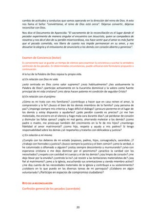 20
cambio de actitudes y conductas que vamos operando en la dirección del reino de Dios. A esto
nos llama el Señor “conviértanse, el reino de Dios está cerca”. Déjense convertir, déjense
reconciliar con Dios.
Nos dice el Documento de Aparecida: “El sacramento de la reconciliación es el lugar donde el
pecador experimenta de manera singular el encuentro con Jesucristo, quien se compadece de
nosotros y nos da el don de su perdón misericordioso, nos hace sentir que el amor es más fuerte
que el pecado cometido, nos libera de cuanto nos impide permanecer en su amor, y nos
devuelve la alegría y el entusiasmo de anunciarlo a los demás con corazón abierto y generoso”.
Examen de Conciencia (lector)
Es conveniente que se guarde un tiempo de silencio para examinar la conciencia y suscitar la verdadera
contrición de los pecados. En determinadas circunstancias, puede utilizarse este formulario propuesto a
continuación.
A la luz de la Palabra de Dios repasa tu propia vida.
a) En relación con Dios mi vida
¿está centrada en Dios como valor supremo? ¿rezo habitualmente? ¿leo asiduamente la
Palabra de Dios? ¿participo activamente en la Eucaristía dominical y la valoro como fuente
principal de mi vida cristiana? ¿mis obras hacen patente mi condición de seguidor Cristo?
b) En relación con el prójimo
¿Cómo es mi trato con mis familiares? ¿contribuyo a hacer que en casa reinen el amor, la
comprensión y la fe? ¿busco el bien de los demás miembros de la familia? ¿soy persona de
paz? ¿impongo siempre mis criterios y hago difícil el diálogo? ¿procuro ponerme en el lugar de
los demás y estoy dispuesto a ayudarles? ¿pido perdón cuando es preciso? ¿si me han
molestado, me encierro en el silencio y hago mala cara durante días? ¿sé perdonar de corazón
y disimular las faltas ajenas? ¿vigilo mi mal genio, ahorrando malestar a los demás? ¿como
padre o madre, me preocupo también del crecimiento en la fe de mis hijos? ¿mantengo
fidelidad al amor matrimonial? ¿como hijo, respeto y ayudo a mis padres? Si tengo
responsabilidad sobre los demás ¿sé respetarlos y tratarlos con delicadeza y justicia?
c) En relación a mí mismo
¿Cumplo con los deberes de mi estado (esposos, padres, hijos, consagrado/a, sacerdote…)?
¿trabajo con honradez y justicia? ¿busco siempre la justicia y el bien común? ¿amo la verdad, o
he calumniado o difamado a alguien? ¿estoy siempre descontento y murmurando? ¿vivo con
esperanza cristiana o me dejo dominar por el pesimismo? ¿practico la caridad con los
necesitados? ¿respeto con castidad mi cuerpo y el de los demás? ¿soy limpio de corazón? ¿me
dejo llevar por la envidia? ¿controlo la ira? ¿sé resistir a las tentaciones materialistas de? ¿soy
fiel al matrimonio? ¿amo a la Iglesia, escuchando sus orientaciones y siendo miembro activo?
¿me doy cuenta de las necesidades materiales de la Iglesia y contribuyo a su sostenimiento?
¿colaboro en lo que puedo en las diversas tareas de mi parroquia? ¿Colaboro en algún
voluntariado? ¿Participo en espacios de compromiso ciudadano?
RITO DE LA RECONCILIACIÓN
Confesión general de los pecados (sacerdote)
 