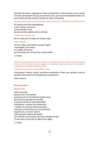 21
Queridos hermanos: supliquemos a Dios omnipotente y misericordioso, que no quiere
la muerte del pecador sino que se convierta y viva, que escuche bondadosamente a los
que le piden de todo corazón el perdón de todos sus pecados.
Se hace una breve pausa en silencio. Después, todos hacen en común la fórmula de la confesión general:
Yo confieso ante Dios todopoderoso
y ante ustedes, hermanos,
que he pecado mucho
de pensamiento, palabra, obra y omisión;
Y, golpeándose el pecho, dicen:
por mi culpa, por mi culpa, por mi gran culpa.
Luego, prosiguen:
Por eso ruego a santa María, siempre Virgen,
a los ángeles, a los santos
y a ustedes, hermanos,
que intercedan por mí ante Dios, nuestro Señor.
R./ Amén.
Donde las circunstancias lo permitan, se puede hacer también un ejercicio piadoso como la adoración
de la cruz o el Vía Crucis, el rito de aspersión o el saludo de la paz, como signo de reconciliación;
respetando las costumbres de cada comunidad.
Finalmente se puede cantar o rezar el Padre nuestro.
Concluyamos nuestra oración comunitaria pidiendo al Padre que perdone nuestros
pecados como nosotros nos perdonamos mutuamente.
Padre nuestro…
RITO DE DESPEDIDA
Oración final
Señor Jesucristo,
porque eres rico en perdón
quisiste asumir la humildad de nuestra carne,
para dejarnos ejemplo de humildad
y hacernos fuertes en toda adversidad;
concédenos, a quienes nos preparamos
a celebrar las próximas fiestas pascuales,
mediante el sacramento de la reconciliación,
seguirte con un corazón sincero
manifestando la alegría del perdón
en la vida de la comunidad y del todo el Pueblo de Dios.
Tú que vives y reinas por los siglos de los siglos.
R./ Amén.
 