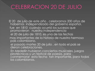 CELEBRACION 20 DE JULIO    El 20  de julio de este año , celebramos 200 años de habernos  independizado del gobierno español.   fue  en 1810  cuando ocurrió los sucesos que promovieron   nuestra independencia      el 20 de julio de 1810, es una de las fechas    mas importantes de la historia de nuestro hermoso país colombiano.    el pasado martes 20 de julio , en todo el país se dieron celebraciones,    En Medellín hubieron conciertos musicales, juegos pirotécnicos y un festival de poesía, para conmemorar  esta fecha  tan importante, para todos los colombianos.