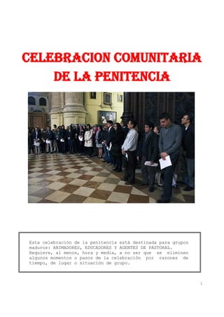 CELEBRACION COMUNITARIA
    DE LA PENITENCIA




Esta celebración de la penitencia está destinada para grupos
maduros: ANIMADORES, EDUCADORES Y AGENTES DE PASTORAL.
Requiere, al menos, hora y media, a no ser que se eliminen
algunos momentos o pasos de la celebración por razones de
tiempo, de lugar o situación de grupo.



                                                               1
 