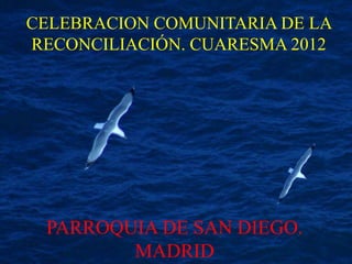 CELEBRACION COMUNITARIA DE LA
RECONCILIACIÓN. CUARESMA 2012




 PARROQUIA DE SAN DIEGO.
        MADRID
 