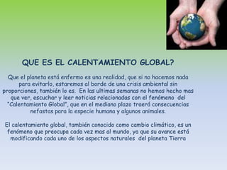 QUE ES EL CALENTAMIENTO GLOBAL?Que el planeta está enfermo es una realidad, que si no hacemos nada para evitarlo, estaremos al borde de una crisis ambiental sin proporciones, también lo es.  En las ultimas semanas no hemos hecho mas que ver, escuchar y leer noticias relacionadas con el fenómeno  del “Calentamiento Global”, que en el mediano plazo traerá consecuencias nefastas para la especie humana y algunos animales.El calentamiento global, también conocido como cambio climático, es un fenómeno que preocupa cada vez mas al mundo, ya que su avance está  modificando cada uno de los aspectos naturales  del planeta Tierra