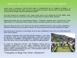 TANGUA SE UNE A LA CAUSA POR LA RECUPERACION DEL MEDIO AMBIENTEAcción Social, la Estrategia JUNTOS RED PARA LA SUPERACION DE LA POBREZA EXTREMA y la Administración Municipal de Tangua, vemos con preocupación los cambios climáticos que se vienen presentando en estos últimos tiempos debido al Calentamiento Global.Ante esta situación nos vinculamos a este  magno evento como lo es la Celebración del DIA VERDE, donde aportaremos un granito de arena para contribuir al mejoramiento de nuestro Medio Ambiente.Empezaremos desde casa; hoy como Municipio Pujante y  Trabajador, deseamos tener un Parque para el sano esparcimiento en el cual nuestros niños, jóvenes, adultos y ancianos se puedan recrear y respirar un aire puro.Este gran deseo nos lleva a unir fuerzas de las familias JUNTOS del sector rural y urbano, Cogestores y Administración Municipal  para recuperar una parte de lo que hemos perdido en nuestro Municipio de Tangua.Recordemos que la recreación y la naturaleza van de la mano; cuidémonos el uno al otro; es la única manera de salvar nuestro Planeta.“ESTAMOS ACABANDO CON NUESTRO PROPIO MUNDO Y CON TODA SU BELLEZA.  QUE  LES ESTAMOS HEREDANDO A NUESTROS HIJOS?  EN REALIDAD QUEREMOS ENTREGARLES BOSQUES SIN ARBOLES, RIOS SIN AGUA, UN SOL QUE QUEME Y UN AIRE IN-IRRESPIRABLE?ES HORA DE TRABAJAR JUNTOS… NO PODEMOS DEJAR QUE EL CONSUMO ILIMITADO DE LOS SERES HUMANOS DECIDA QUE SUERTE CORRERA LA NATURALEZA.  DESPUES DE TODO ES NUESTRA PROPIA SUERTE; RECORDEMOS QUE ELLA HACE GRANDES OBRAS SIN ESPERAR RECOMPENSA ALGUNA.“Trabajemos en Minga Para Volver a Reciprocar”