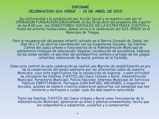 INFORME CELEBRACION DIA VERDE  - 18 DE ABRIL DE 2010          De conformidad a lo establecido por Acción Social y en nuestro caso por el OPERADOR FUNDACION EMSSANAR, el día 18 de abril del presente año a partir de las 8:00 a.m., los COGESTORES SOCIALES DE LA ESTRATEGIA JUNTOS y todos los actores involucrados, damos inicio a la celebración del DIA VERDE en el Municipio de Tangua. Para la recuperación del parque infantil, ubicado en el Barrio Corazón de Jesús; los días 16 y 17 de abril en coordinación con los Cogestores Sociales, las familias Juntos del casco urbano y funcionarios de la Administración Municipal se adelantaron trabajos de adecuación: limpieza, recolección de escombros, limpieza de las zonas verdes, re-parcheo del polideportivo, pintura y arreglo de los juegos infantiles, elaboración de mural, pintura de la fachada.Como acto central de esta celebración se realizó una Marcha de sensibilización en pro de la conservación del medio ambiente por las diferentes calles de nuestro Municipio, cuyo acto significativo fue la recolección de basuras;  a esta actividad se vincularon las familias JUNTOS del Casco Urbano y Rural, Administración Municipal, Personería Municipal, Policía Nacional, Empresa Municipal de Servicios Públicos EMPOTANGUA, Parroquia SAN RAFAEL ARCANGEL y Cogestores Sociales, quienes de manera creativa elaboraron pancartas con mensajes que nos invitaron y motivaron a cuidar cada día más nuestra naturaleza.Tanto las familias JUNTOS del Casco Urbano y Rural como funcionarios de la Administración Municipal, sembraron un árbol y plantas ornamentales; hecho que los comprometió a adoptarlos, cuidarlos y a conservarlos.  