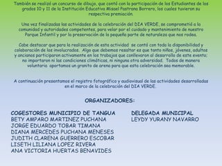 También se realizó un concurso de dibujo, que contó con la participación de los Estudiantes de los grados 10 y 11 de la Institución Educativa Misael Pastrana Borrero, los cuales tuvieron su respectiva premiación.Una vez finalizadas las actividades de la celebración del DIA VERDE, se comprometió a la comunidad y autoridades competentes, para velar por el cuidado y mantenimiento de nuestro Parque Infantil y por la preservación de la pequeña parte de naturaleza que nos rodea.Cabe destacar que para la realización de esta actividad  se contó con toda la disponibilidad y colaboración de los involucrados.  Algo que debemos resaltar es que tanto niños, jóvenes, adultos y ancianos participaron activamente en los trabajos que conllevaron al desarrollo de este evento; no importaron ni las condiciones climáticas, ni ninguna otra adversidad.  Todos de manera voluntaria  aportamos un granito de arena para que esta celebración sea memorable. A continuación presentamos el registro fotográfico y audiovisual de las actividades desarrolladas en el marco de la celebración del DIA VERDE. ORGANIZADORES: COGESTORES MUNICIPIO DE TANGUADELEGADA MUNICIPAL BETY AMPARO MARTINEZ PUCHANA	      LEYDY YURANY NAVARRO JORGE EDUARDO TOBAR TIMANADIANA MERCEDES PUCHANA MENESESJUDITH CLARENA GUERRERO ESCOBARLISETH LILIANA LOPEZ RIVERAANA VICTORIA HUERTAS BENAVIDES