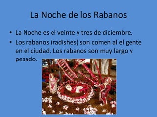 La Noche de los Rabanos
• La Noche es el veinte y tres de diciembre.
• Los rabanos (radishes) son comen al el gente
  en el ciudad. Los rabanos son muy largo y
  pesado.
 