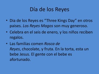 Día de los Reyes
• Dia de los Reyes es “Three Kings Day” en otros
  paises. Los Reyes Magos son muy generoso.
• Celebra en el seis de enero, y los niños reciben
  regalos.
• Las familias comen Rosca de
  Reyes, chocolate, y fruta. En la torta, esta un
  bebe Jesus. El gente con el bebe es
  afortunado.
 