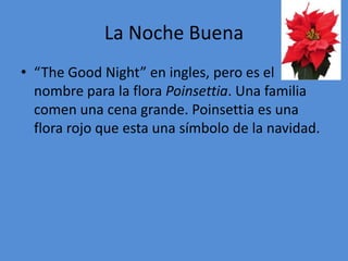 La Noche Buena
• “The Good Night” en ingles, pero es el
  nombre para la flora Poinsettia. Una familia
  comen una cena grande. Poinsettia es una
  flora rojo que esta una símbolo de la navidad.
 