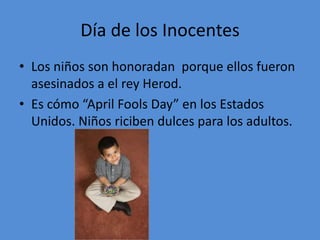 Día de los Inocentes
• Los niños son honoradan porque ellos fueron
  asesinados a el rey Herod.
• Es cómo “April Fools Day” en los Estados
  Unidos. Niños riciben dulces para los adultos.
 