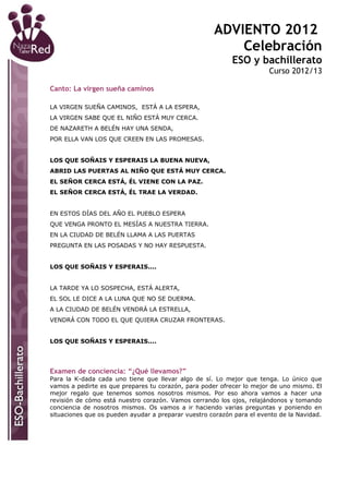ADVIENTO 2012
                                                         Celebración
                                                           ESO y bachillerato
                                                                       Curso 2012/13

Canto: La virgen sueña caminos

LA VIRGEN SUEÑA CAMINOS, ESTÁ A LA ESPERA,
LA VIRGEN SABE QUE EL NIÑO ESTÁ MUY CERCA.
DE NAZARETH A BELÉN HAY UNA SENDA,
POR ELLA VAN LOS QUE CREEN EN LAS PROMESAS.


LOS QUE SOÑAIS Y ESPERAIS LA BUENA NUEVA,
ABRID LAS PUERTAS AL NIÑO QUE ESTÁ MUY CERCA.
EL SEÑOR CERCA ESTÁ, ÉL VIENE CON LA PAZ.
EL SEÑOR CERCA ESTÁ, ÉL TRAE LA VERDAD.


EN ESTOS DÍAS DEL AÑO EL PUEBLO ESPERA
QUE VENGA PRONTO EL MESÍAS A NUESTRA TIERRA.
EN LA CIUDAD DE BELÉN LLAMA A LAS PUERTAS
PREGUNTA EN LAS POSADAS Y NO HAY RESPUESTA.


LOS QUE SOÑAIS Y ESPERAIS....


LA TARDE YA LO SOSPECHA, ESTÁ ALERTA,
EL SOL LE DICE A LA LUNA QUE NO SE DUERMA.
A LA CIUDAD DE BELÉN VENDRÁ LA ESTRELLA,
VENDRÁ CON TODO EL QUE QUIERA CRUZAR FRONTERAS.


LOS QUE SOÑAIS Y ESPERAIS....




Examen de conciencia: “¿Qué llevamos?”
Para la K-dada cada uno tiene que llevar algo de sí. Lo mejor que tenga. Lo único que
vamos a pedirte es que prepares tu corazón, para poder ofrecer lo mejor de uno mismo. El
mejor regalo que tenemos somos nosotros mismos. Por eso ahora vamos a hacer una
revisión de cómo está nuestro corazón. Vamos cerrando los ojos, relajándonos y tomando
conciencia de nosotros mismos. Os vamos a ir haciendo varias preguntas y poniendo en
situaciones que os pueden ayudar a preparar vuestro corazón para el evento de la Navidad.
 