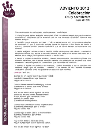 ADVIENTO 2012
                                                        Celebración
                                                          ESO y bachillerato
                                                                     Curso 2012/13




 Vamos pensando en qué regalos puedo preparar, puedo llevar
 - Lo primero que vamos a regalar es amistad. ¿Qué tal estamos siendo amigos de nuestros
 compañeros? ¿Cuidamos de la amistad con los que tenemos alrededor? ¿Hemos sido
 buenos amigos?
 - También vamos a regalar sonrisas… ¿Cuántas veces hemos sido portadores de alegrías,
 de sonrisas? ¿O por el contrario nuestra forma de dirigirnos a los demás es desde la
 tristeza, desde el enfado? ¿Hemos ayudado a que los demás venzan su tristeza con una
 sonrisa?
 - Vamos a regalar también la fuerza de unas manos para ayudar a los demás. ¿En nuestras
 relaciones hemos sido ayuda o estorbo? ¿Hemos sido capaces de echar una mano en la
 familia, en el colegio, en la pandilla cuando lo necesitaban?
 - Vamos a regalar un ramo de abrazos, ¿Hemos sido cariñosos con nuestros padres, con
 nuestros hermanos, con nuestros abuelos? ¿Hemos sido portadores de ese amor que todos
 necesitan? ¿He sido agradecido con el cariño que los demás me han dado?
 - Vamos a regalar un pedacito de humildad, ¿Somos humildes o por el contrario nos
 creemos mejor que los demás?, ¿Tratamos a los demás de una manera correcta?,
 ¿Actuamos con ellos como nos gustaría que actuasen con nosotros
Canción “Mas allá”
Cuando das sin esperar cuando quieres de verdad
cuando brindas perdón en lugar de rencor
hay paz en tu corazón.

Cuando sientes compasión del amigo y su dolor
cuando miras la estrella que oculta la niebla
hay paz en tu corazón.

Más alla del rencor de las lágrimas y el dolor
brilla la luz del amor dentro de cada corazón.
Ilusión, Navidad pon tus sueños a volar
siembra paz, brinda amor
que el mundo entero pide más.

Cuando brota una oración cuando aceptas el error
cuando encuentras lugar para la libertad
hay una sonrisa más.

Cuando llega la razón y se va la imcomprensión
cuando quieres luchar por un ideal
hay una sonrisa más.

Hay un rayo de sol a través del cristal,
hay un mundo mejor cuando aprendes a amar.

Más allá del rencor, de las lágrimas y el dolor
 