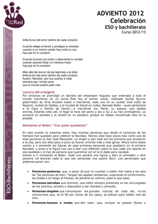 ADVIENTO 2012
                                                            Celebración
                                                              ESO y bachillerato
                                                                          Curso 2012/13

brilla la luz del amor dentro de cada corazón.

Cuando alejas el temor y prodigas tu amistad
cuando a un mismo cantar has unido tu voz
hay paz en tu corazón.

Cuando buscas con ardor y descubres tu verdad
cuando quieres forjar un mañana mejor
hay paz en tu corazón.

Más allá del rencor de las lágrimas y el dolor
brilla la luz del amor dentro de cada corazón.
Ilusión, Navidad pon tus sueños a volar
siembra paz brinda amor
que el mundo entero pide más

Lectura del evangelio
Por entonces se promulgó un decreto del emperador Augusto que ordenaba a todo el
mundo inscribirse en un censo. Éste fue el primer censo, realizado siendo Quirino
gobernador de Siria. Acudían todos a inscribirse, cada uno en su ciudad. José subió de
Nazaret, ciudad de Galilea, a la Ciudad de David en Judea, llamada Belén --pues pertenecía
a la Casa y familia de David--, a inscribirse con María, su esposa, que estaba
encinta. Estando ellos allí, le llegó la hora del parto y dio a luz a su hijo primogénito. Lo
envolvió en pañales y lo acostó en un pesebre, porque no habían encontrado sitio en la
posada.

Montamos el Belén: “Con quien quedamos”

En este evento no estamos solos. Hay muchas personas que desde el comienzo de los
tiempos han quedado para celebrar la Navidad. Hemos visto hace pocos días como una de
esas personas es San José Manyanet. La Virgen y San José son los primeros que acudieron
a la cita, pero con ellos poco a poco se fueron uniendo más y más gente. Ahora entre todos
vamos a ir poniendo las figuras de esas primeras personas que quedaron en la primera
Navidad, y junto a la figura nos van a leer una reflexión sobre lo que cada uno aportó en
esa quedada y el tipo de persona que queremos ver en la K-dada para navidad.
Vamos a ir montando el Belén. Cada uno pondrá una figura y bien el animador u otra
persona irá leyendo cada lo que ese personaje nos quiere decir. Los personajes que
podemos poner son:


   •   Personas-pastores, que, a pesar de que no cuenten o estén mal vistos a los ojos
       de “las personas de bien,” tengan las agallas necesarias, superando el conformismo,
       las dudas o el riesgo al fracaso, de ponerse en camino, pase lo que pase.
   •   Personas-estrellas que iluminen, que estén siempre presentes en las encrucijadas
       de los caminos, prestos y dispuestos a dar claridad y consuelo.
   •   Personas-ángeles que comuniquen las grandes noticias de cada día, no los
       chismorreos que, en el 90 por ciento de los casos, se utilizan para hablar mal del
       otro.
   •   Personas-bueyes o mulas que den calor, que, aunque no posean títulos o
 