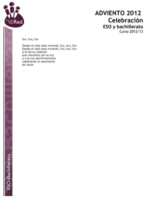 ADVIENTO 2012
                                                 Celebración
                                               ESO y bachillerato
                                                      Curso 2012/13

fun, fun, fun

Desde el cielo esta mirando, fun, fun, fun
Desde el cielo esta mirando, fun, fun, fun
a la tierra rutilante
que relumbra con su luz
y a la voz del firmamento
celebrando el nacimiento
de Jesús
 
