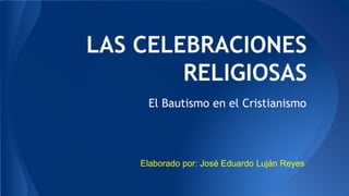 LAS CELEBRACIONES
RELIGIOSAS
El Bautismo en el Cristianismo
Elaborado por: José Eduardo Luján Reyes
 