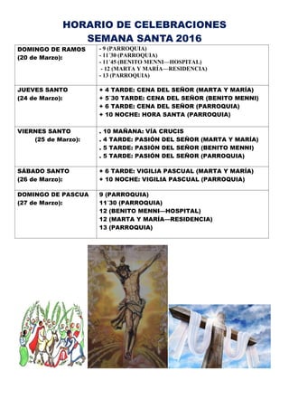 HORARIO DE CELEBRACIONES
SEMANA SANTA 2016
DOMINGO DE RAMOS
(20 de Marzo):
- 9 (PARROQUIA)
- 11´30 (PARROQUIA)
- 11´45 (BENITO MENNI—HOSPITAL)
- 12 (MARTA Y MARÍA—RESIDENCIA)
- 13 (PARROQUIA)
JUEVES SANTO
(24 de Marzo):
+ 4 TARDE: CENA DEL SEÑOR (MARTA Y MARÍA)
+ 5´30 TARDE: CENA DEL SEÑOR (BENITO MENNI)
+ 6 TARDE: CENA DEL SEÑOR (PARROQUIA)
+ 10 NOCHE: HORA SANTA (PARROQUIA)
VIERNES SANTO
(25 de Marzo):
. 10 MAÑANA: VÍA CRUCIS
. 4 TARDE: PASIÓN DEL SEÑOR (MARTA Y MARÍA)
. 5 TARDE: PASIÓN DEL SEÑOR (BENITO MENNI)
. 5 TARDE: PASIÓN DEL SEÑOR (PARROQUIA)
SÁBADO SANTO
(26 de Marzo):
+ 6 TARDE: VIGILIA PASCUAL (MARTA Y MARÍA)
+ 10 NOCHE: VIGILIA PASCUAL (PARROQUIA)
DOMINGO DE PASCUA
(27 de Marzo):
9 (PARROQUIA)
11´30 (PARROQUIA)
12 (BENITO MENNI—HOSPITAL)
12 (MARTA Y MARÍA—RESIDENCIA)
13 (PARROQUIA)
 