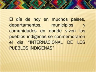 El día de hoy en muchos países,
departamentos, municipios y
comunidades en donde viven los
pueblos indígenas se conmemoraron
el día “INTERNACIONAL DE LOS
PUEBLOS INDIGENAS”
1
 