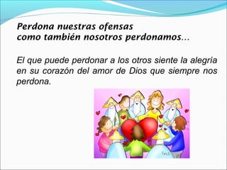 Perdona nuestras ofensas
como también nosotros perdonamos…

El que puede perdonar a los otros siente la alegría
en su corazón del amor de Dios que siempre nos
perdona.
 