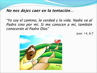No nos dejes caer en la tentación…

“Yo soy el camino, la verdad y la vida. Nadie va al
Padre sino por mí. Si me conocen a mí, también
conocerán al Padre Dios”
                                         Juan 14, 6-7
 