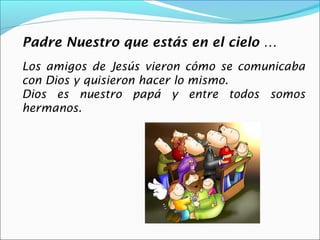 Padre Nuestro que estás en el cielo …
Los amigos de Jesús vieron cómo se comunicaba
con Dios y quisieron hacer lo mismo.
Dios es nuestro papá y entre todos somos
hermanos.
 
