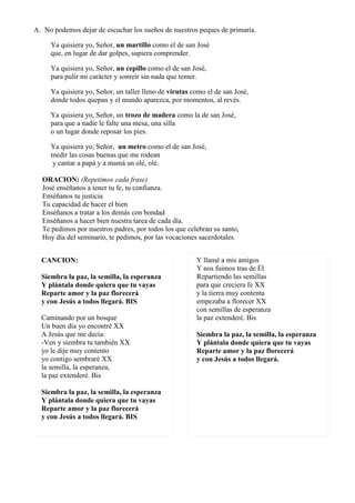 A. No podemos dejar de escuchar los sueños de nuestros peques de primaria.

     Ya quisiera yo, Señor, un martillo como el de san José
     que, en lugar de dar golpes, supiera comprender.

     Ya quisiera yo, Señor, un cepillo como el de san José,
     para pulir mi carácter y sonreír sin nada que temer.

     Ya quisiera yo, Señor, un taller lleno de virutas como el de san José,
     donde todos quepan y el mundo aparezca, por momentos, al revés.

     Ya quisiera yo, Señor, un trozo de madera como la de san José,
     para que a nadie le falte una mesa, una silla
     o un lugar donde reposar los pies.

     Ya quisiera yo, Señor, un metro como el de san José,
     medir las cosas buenas que me rodean
     y cantar a papá y a mamá un olé, olé.

  ORACION: (Repetimos cada frase)
  José enséñanos a tener tu fe, tu confianza.
  Enséñanos tu justicia
  Tu capacidad de hacer el bien
  Enséñanos a tratar a los demás con bondad
  Enséñanos a hacer bien nuestra tarea de cada día.
  Te pedimos por nuestros padres, por todos los que celebran su santo,
  Hoy día del seminario, te pedimos, por las vocaciones sacerdotales.


  CANCION:                                              Y llamé a mis amigos
                                                        Y nos fuimos tras de Él
  Siembra la paz, la semilla, la esperanza              Repartiendo las semillas
  Y plántala donde quiera que tu vayas                  para que creciera fe XX
  Reparte amor y la paz florecerá                       y la tierra muy contenta
  y con Jesús a todos llegará. BIS                      empezaba a florecer XX
                                                        con semillas de esperanza
  Caminando por un bosque                               la paz extenderé. Bis
  Un buen día yo encontré XX
  A Jesús que me decía:                                 Siembra la paz, la semilla, la esperanza
  -Ven y siembra tu también XX                          Y plántala donde quiera que tu vayas
  yo le dije muy contento                               Reparte amor y la paz florecerá
  yo contigo sembraré XX                                y con Jesús a todos llegará.
  la semilla, la esperanza,
  la paz extenderé. Bis

  Siembra la paz, la semilla, la esperanza
  Y plántala donde quiera que tu vayas
  Reparte amor y la paz florecerá
  y con Jesús a todos llegará. BIS
 