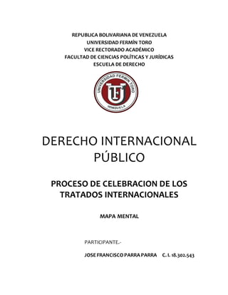 REPUBLICA BOLIVARIANA DE VENEZUELA
UNIVERSIDAD FERMÍN TORO
VICE RECTORADO ACADÉMICO
FACULTAD DE CIENCIAS POLÍTICAS Y JURÍDICAS
ESCUELA DE DERECHO
DERECHO INTERNACIONAL
PÚBLICO
PROCESO DE CELEBRACION DE LOS
TRATADOS INTERNACIONALES
MAPA MENTAL
PARTICIPANTE.-
JOSE FRANCISCOPARRA PARRA C. I. 18.302.543
 