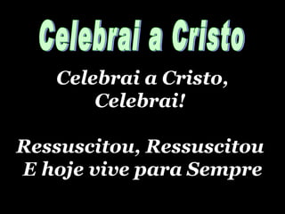 Celebrai a Cristo, Celebrai!  Ressuscitou, Ressuscitou  E hoje vive para Sempre Celebrai a Cristo 