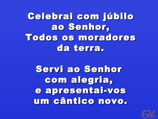 Celebrai com júbilo
    ao Senhor,
Todos os moradores
     da terra.

 Servi ao Senhor
   com alegria,
 e apresentai-vos
 um cântico novo.
 