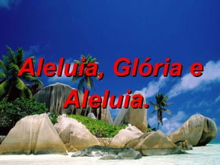 Aleluia, Glória e Aleluia.   