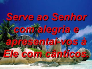 Serve ao Senhor com alegria e apresentai-vos à Ele com cânticos. 