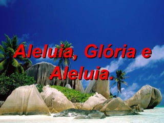 Aleluia, Glória e Aleluia.   