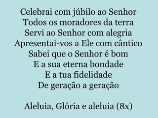 Celebrai com júbilo ao Senhor
  Todos os moradores da terra
  Servi ao Senhor com alegria
Apresentai-vos a Ele com cântico
   Sabei que o Senhor é bom
    E a sua eterna bondade
       E a tua fidelidade
     De geração a geração

  Aleluia, Glória e aleluia (8x)
 