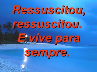 Ressuscitou, ressuscitou.  E vive para sempre.  
