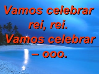 Vamos celebrar  rei, rei.  Vamos celebrar – ooo. 