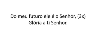 Do meu futuro ele é o Senhor, (3x)
Glória a ti Senhor.
 