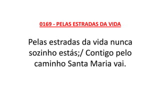 0169 - PELAS ESTRADAS DA VIDA
Pelas estradas da vida nunca
sozinho estás;/ Contigo pelo
caminho Santa Maria vai.
 