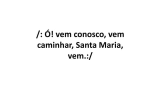 /: Ó! vem conosco, vem
caminhar, Santa Maria,
vem.:/
 