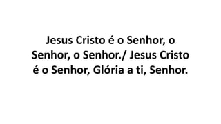 Jesus Cristo é o Senhor, o
Senhor, o Senhor./ Jesus Cristo
é o Senhor, Glória a ti, Senhor.
 