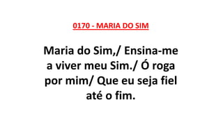0170 - MARIA DO SIM
Maria do Sim,/ Ensina-me
a viver meu Sim./ Ó roga
por mim/ Que eu seja fiel
até o fim.
 