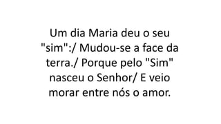Um dia Maria deu o seu
"sim":/ Mudou-se a face da
terra./ Porque pelo "Sim"
nasceu o Senhor/ E veio
morar entre nós o amor.
 