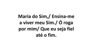 Maria do Sim,/ Ensina-me
a viver meu Sim./ Ó roga
por mim/ Que eu seja fiel
até o fim.
 