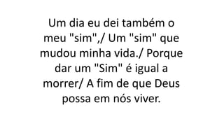Um dia eu dei também o
meu "sim",/ Um "sim" que
mudou minha vida./ Porque
dar um "Sim" é igual a
morrer/ A fim de que Deus
possa em nós viver.
 