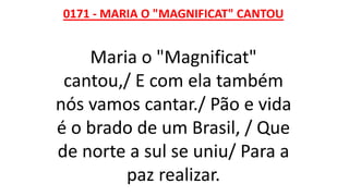 0171 - MARIA O "MAGNIFICAT" CANTOU
Maria o "Magnificat"
cantou,/ E com ela também
nós vamos cantar./ Pão e vida
é o brado de um Brasil, / Que
de norte a sul se uniu/ Para a
paz realizar.
 