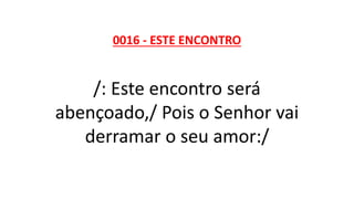 0016 - ESTE ENCONTRO
/: Este encontro será
abençoado,/ Pois o Senhor vai
derramar o seu amor:/
 