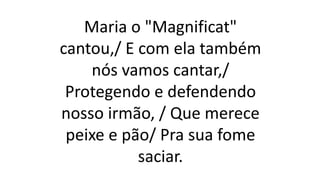 Maria o "Magnificat"
cantou,/ E com ela também
nós vamos cantar,/
Protegendo e defendendo
nosso irmão, / Que merece
peixe e pão/ Pra sua fome
saciar.
 
