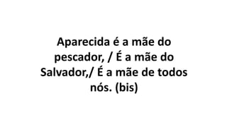 Aparecida é a mãe do
pescador, / É a mãe do
Salvador,/ É a mãe de todos
nós. (bis)
 