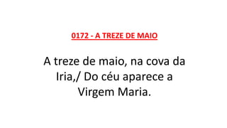 0172 - A TREZE DE MAIO
A treze de maio, na cova da
Iria,/ Do céu aparece a
Virgem Maria.
 
