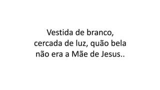 Vestida de branco,
cercada de luz, quão bela
não era a Mãe de Jesus..
 