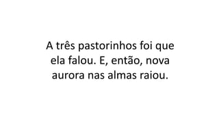 A três pastorinhos foi que
ela falou. E, então, nova
aurora nas almas raiou.
 